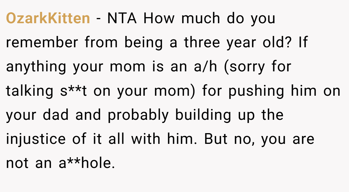 OzarkKitten - NTA How much do you remember from being a three year old? If anything your mom is an a/h (sorry for talking s**t on your mom) for pushing him on your dad and probably building up the injustice of it all with him. But no, you are not an a**hole.