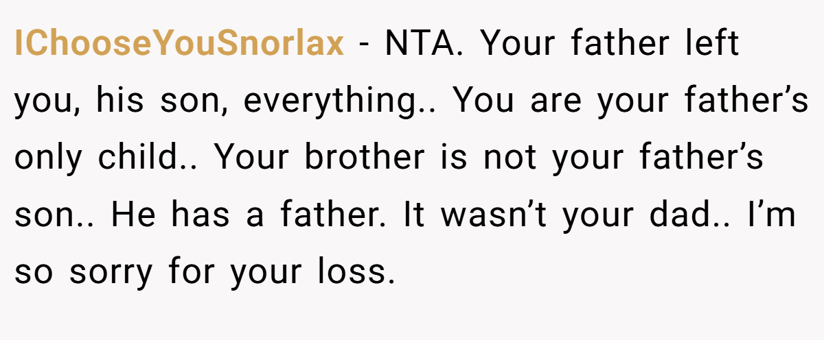 IChooseYouSnorlax - NTA. Your father left you, his son, everything.. You are your father’s only child.. Your brother is not your father’s son.. He has a father. It wasn’t your dad.. I’m so sorry for your loss.
