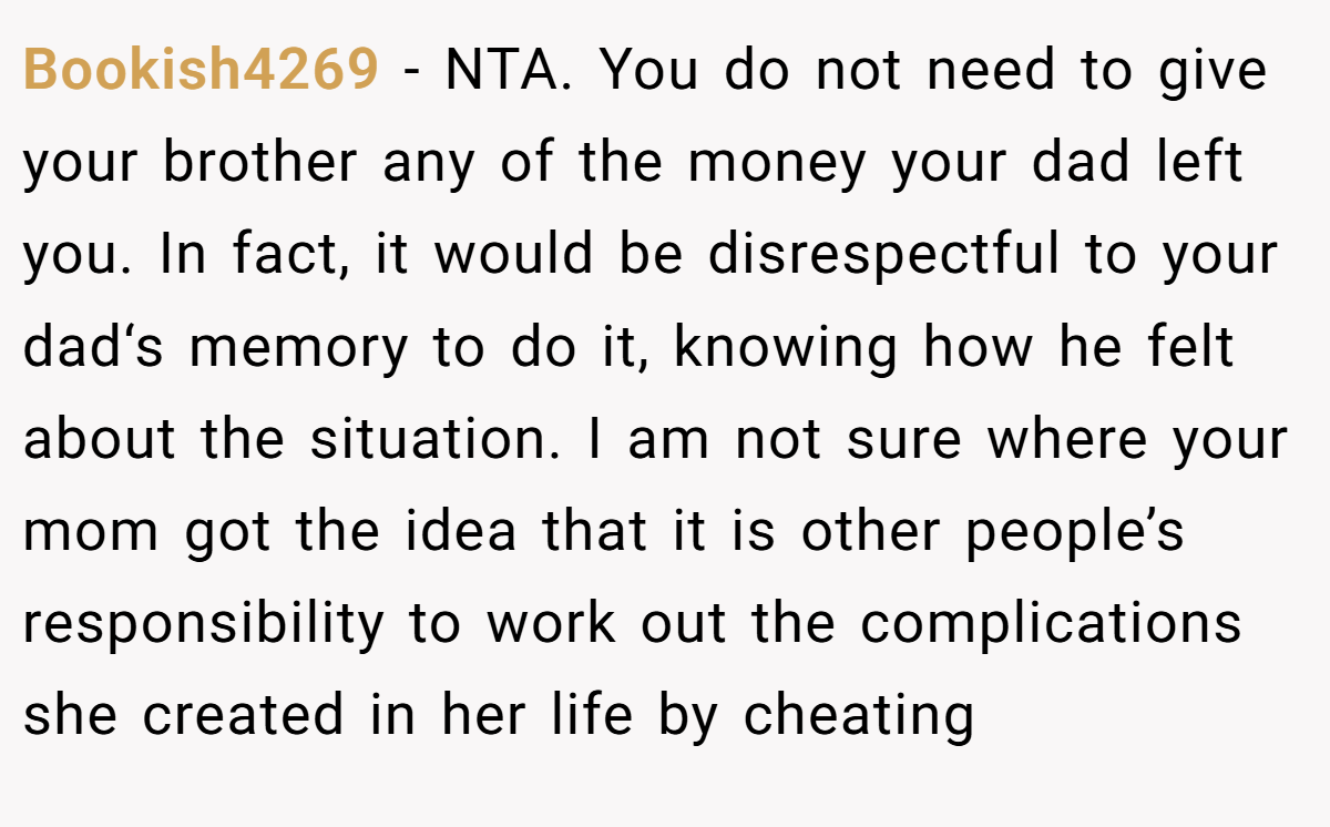 Bookish4269 - NTA. You do not need to give your brother any of the money your dad left you. In fact, it would be disrespectful to your dad‘s memory to do it, knowing how he felt about the situation. I am not sure where your mom got the idea that it is other people’s responsibility to work out the complications she created in her life by cheating