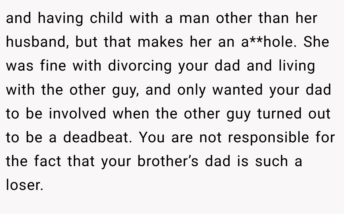 and having child with a man other than her husband, but that makes her an a**hole. She was fine with divorcing your dad and living with the other guy, and only wanted your dad to be involved when the other guy turned out to be a deadbeat. You are not responsible for the fact that your brother’s dad is such a loser.