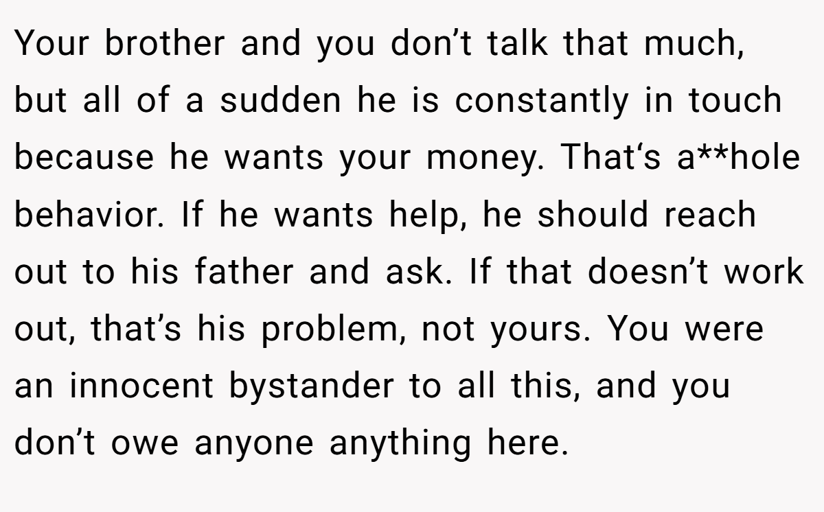 Your brother and you don’t talk that much, but all of a sudden he is constantly in touch because he wants your money. That‘s a**hole behavior. If he wants help, he should reach out to his father and ask. If that doesn’t work out, that’s his problem, not yours. You were an innocent bystander to all this, and you don’t owe anyone anything here.