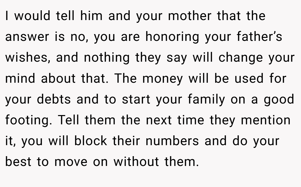I would tell him and your mother that the answer is no, you are honoring your father’s wishes, and nothing they say will change your mind about that. The money will be used for your debts and to start your family on a good footing. Tell them the next time they mention it, you will block their numbers and do your best to move on without them.