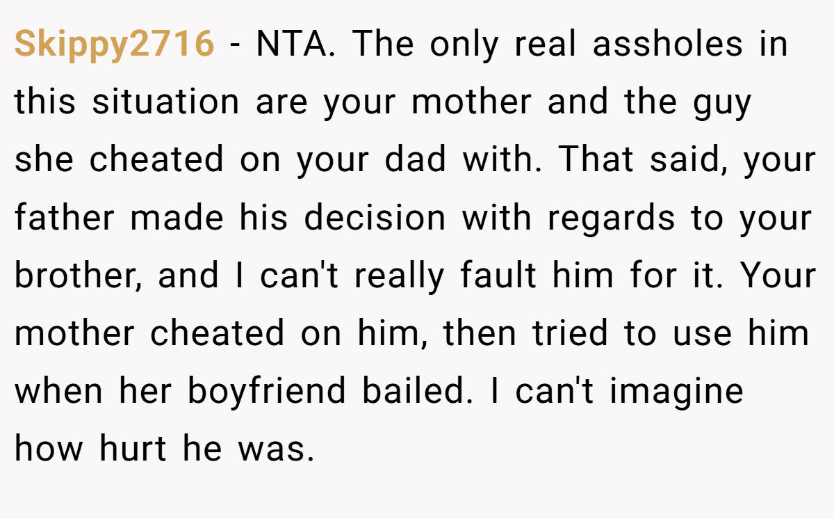 Skippy2716 - NTA. The only real assholes in this situation are your mother and the guy she cheated on your dad with. That said, your father made his decision with regards to your brother, and I can't really fault him for it. Your mother cheated on him, then tried to use him when her boyfriend bailed. I can't imagine how hurt he was.