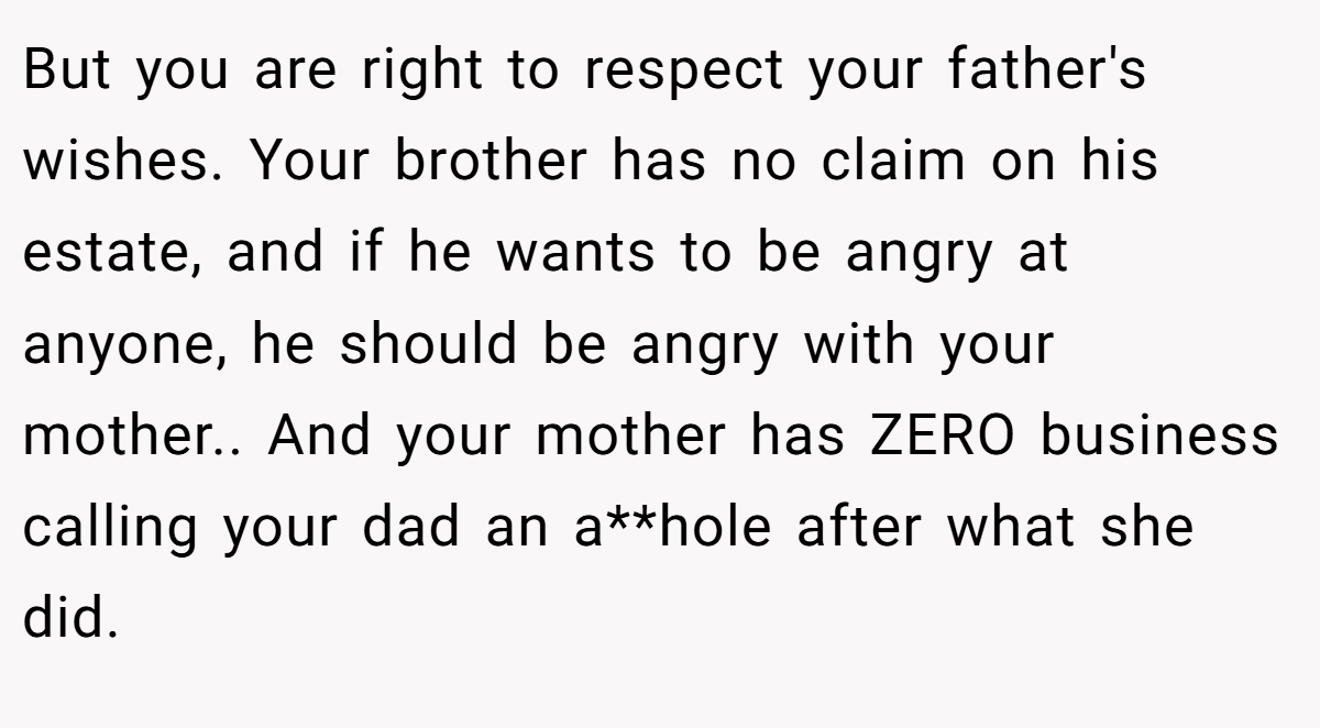 But you are right to respect your father's wishes. Your brother has no claim on his estate, and if he wants to be angry at anyone, he should be angry with your mother.. And your mother has ZERO business calling your dad an a**hole after what she did.