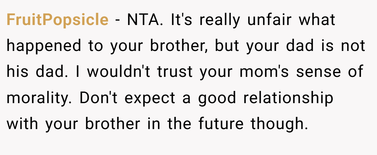 FruitPopsicle - NTA. It's really unfair what happened to your brother, but your dad is not his dad. I wouldn't trust your mom's sense of morality. Don't expect a good relationship with your brother in the future though.