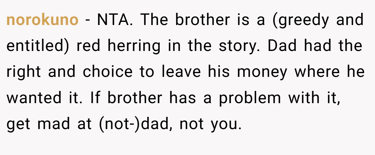 norokuno - NTA. The brother is a (greedy and entitled) red herring in the story. Dad had the right and choice to leave his money where he wanted it. If brother has a problem with it, get mad at (not-)dad, not you.