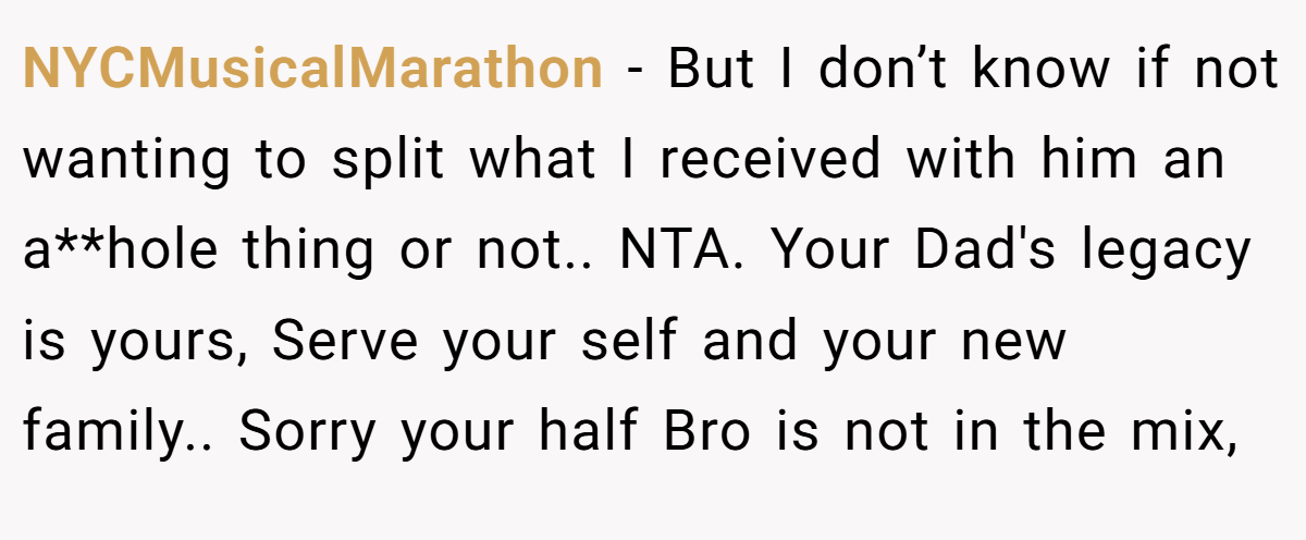 NYCMusicalMarathon - But I don’t know if not wanting to split what I received with him an a**hole thing or not.. NTA. Your Dad's legacy is yours, Serve your self and your new family.. Sorry your half Bro is not in the mix,