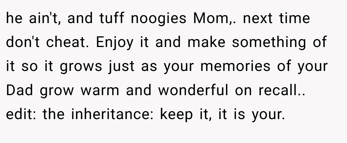 he ain't, and tuff noogies Mom,. next time don't cheat. Enjoy it and make something of it so it grows just as your memories of your Dad grow warm and wonderful on recall.. edit: the inheritance: keep it, it is your.