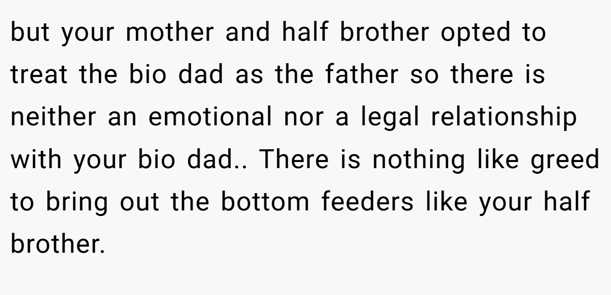 but your mother and half brother opted to treat the bio dad as the father so there is neither an emotional nor a legal relationship with your bio dad.. There is nothing like greed to bring out the bottom feeders like your half brother.
