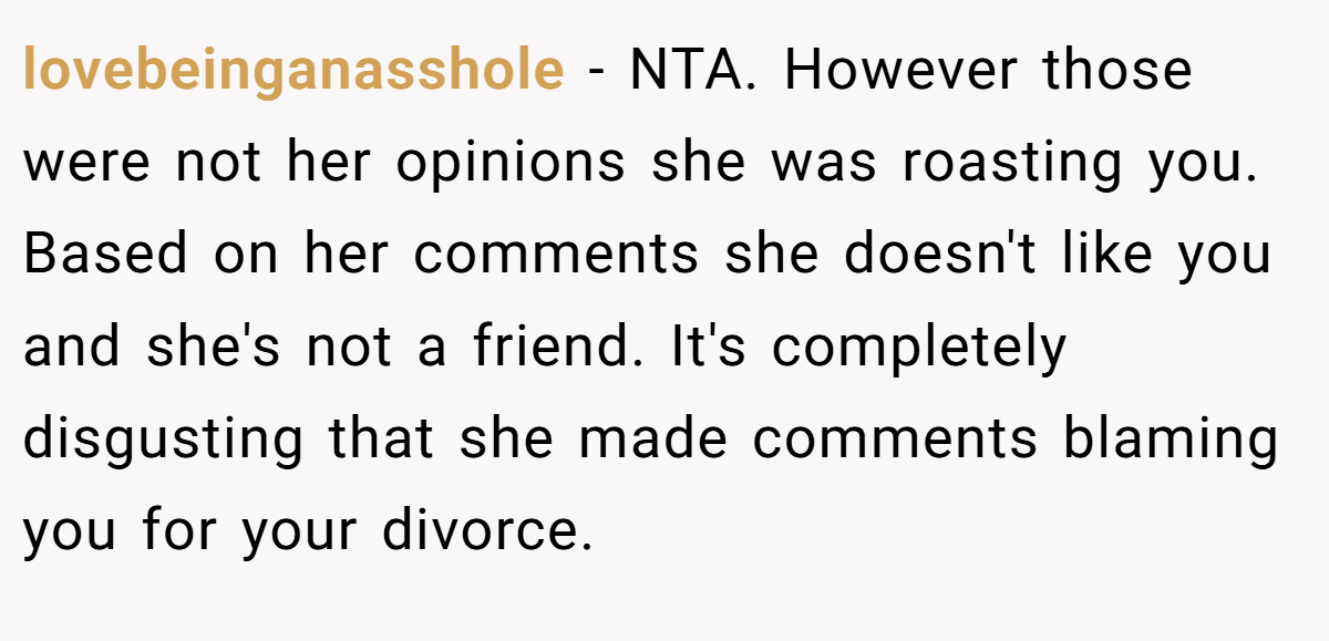 lovebeinganasshole − NTA. However those were not her opinions she was roasting you. Based on her comments she doesn't like you and she's not a friend. It's completely disgusting that she made comments blaming you for your divorce.