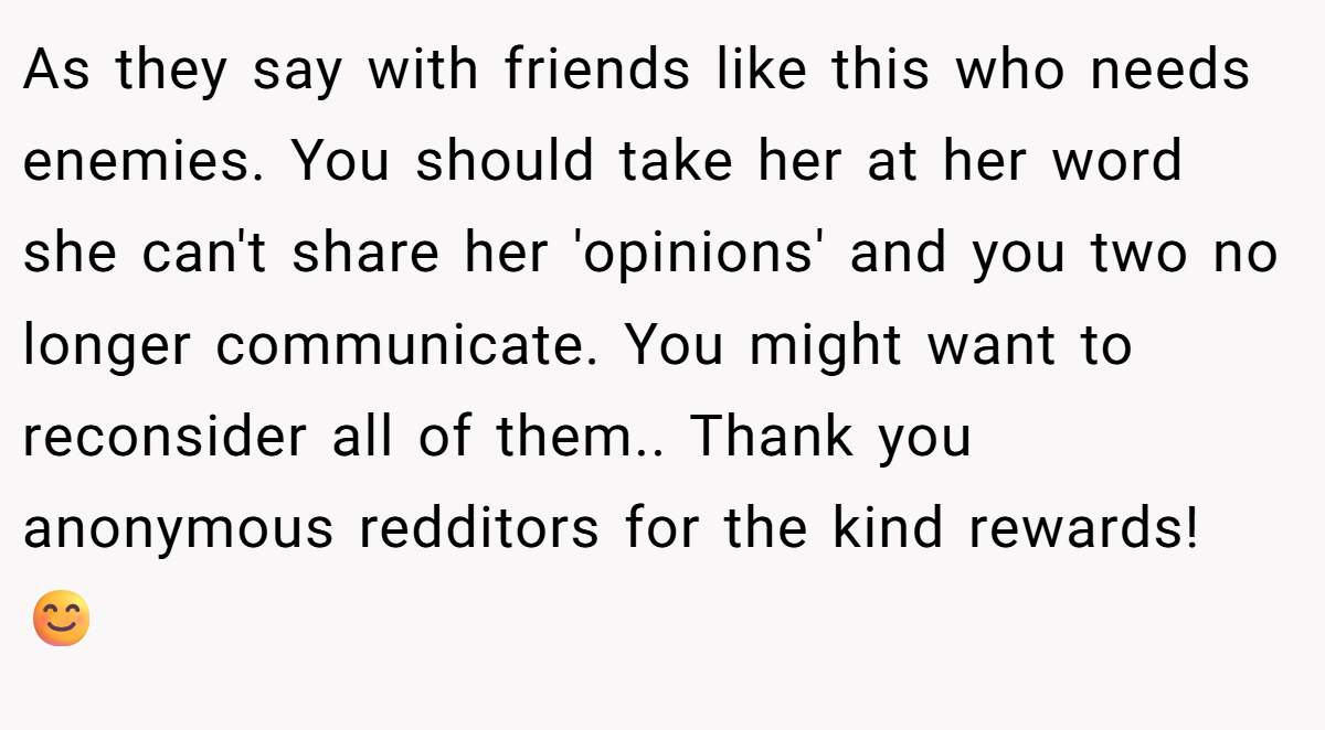 As they say with friends like this who needs enemies. You should take her at her word she can't share her 'opinions' and you two no longer communicate. You might want to reconsider all of them.. Thank you anonymous redditors for the kind rewards! 😊