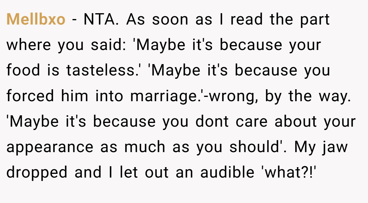 Mellbxo − NTA. As soon as I read the part where you said: 'Maybe it's because your food is tasteless.' 'Maybe it's because you forced him into marriage.'-wrong, by the way. 'Maybe it's because you dont care about your appearance as much as you should'. My jaw dropped and I let out an audible 'what?!'
