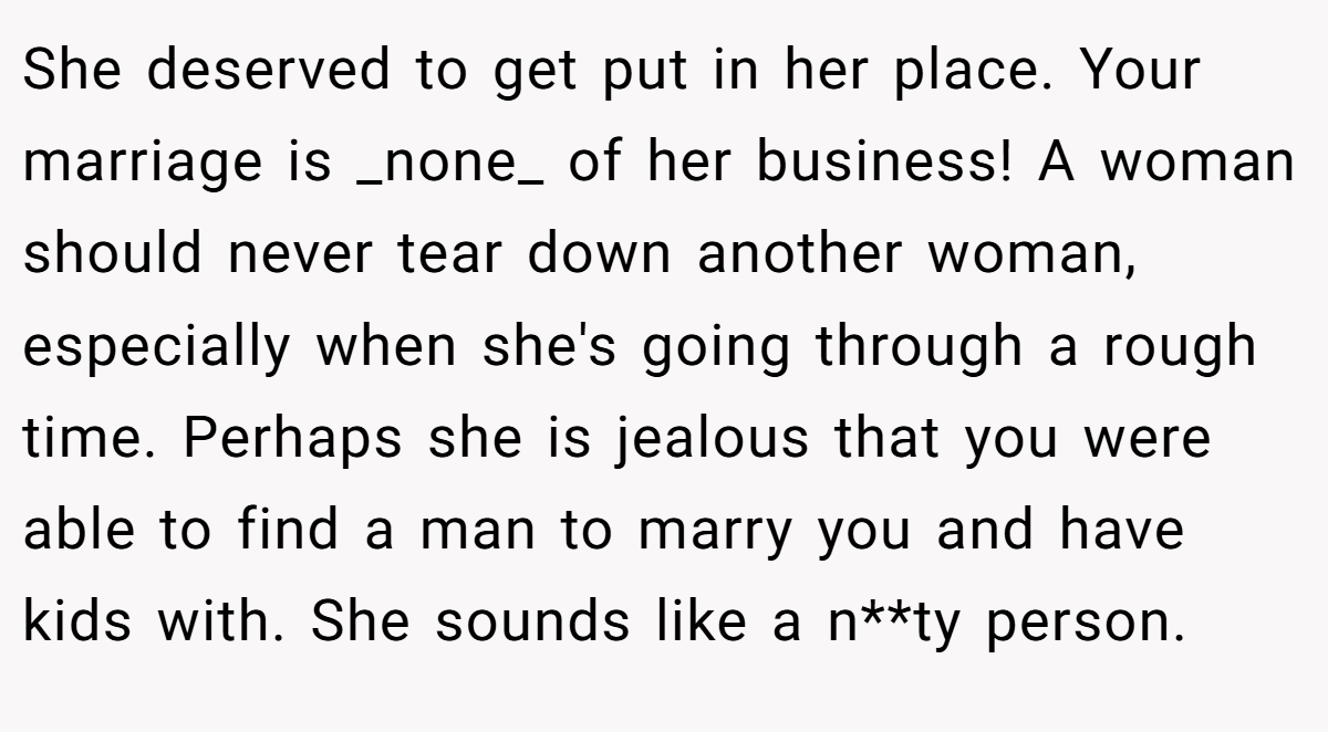 She deserved to get put in her place. Your marriage is _none_ of her business! A woman should never tear down another woman, especially when she's going through a rough time. Perhaps she is jealous that you were able to find a man to marry you and have kids with. She sounds like a n**ty person.
