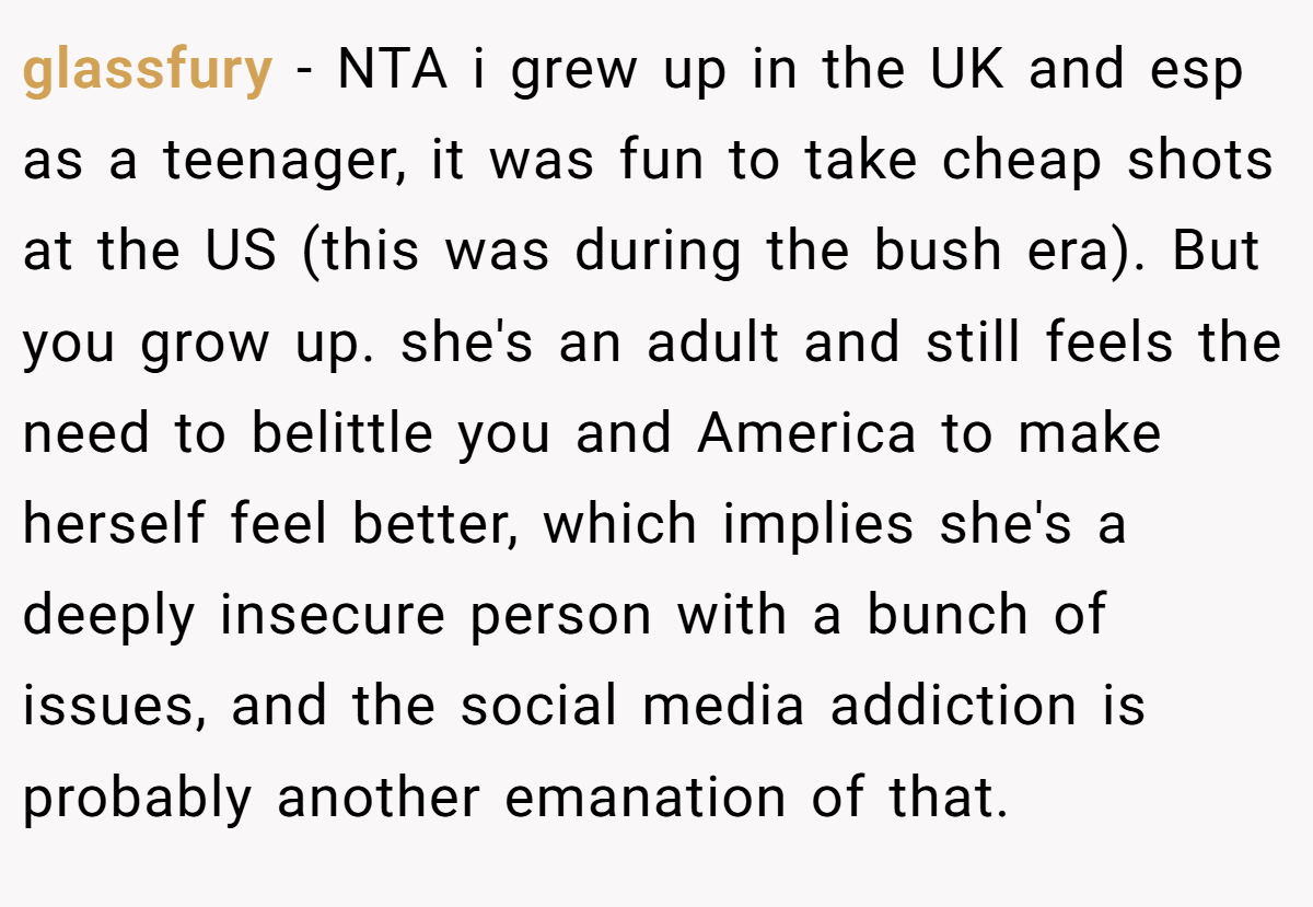 glassfury − NTA i grew up in the UK and esp as a teenager, it was fun to take cheap shots at the US (this was during the bush era). But you grow up. she's an adult and still feels the need to belittle you and America to make herself feel better, which implies she's a deeply insecure person with a bunch of issues, and the social media addiction is probably another emanation of that.