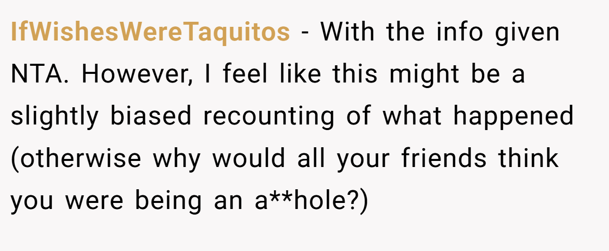 IfWishesWereTaquitos − With the info given NTA. However, I feel like this might be a slightly biased recounting of what happened (otherwise why would all your friends think you were being an a**hole?)
