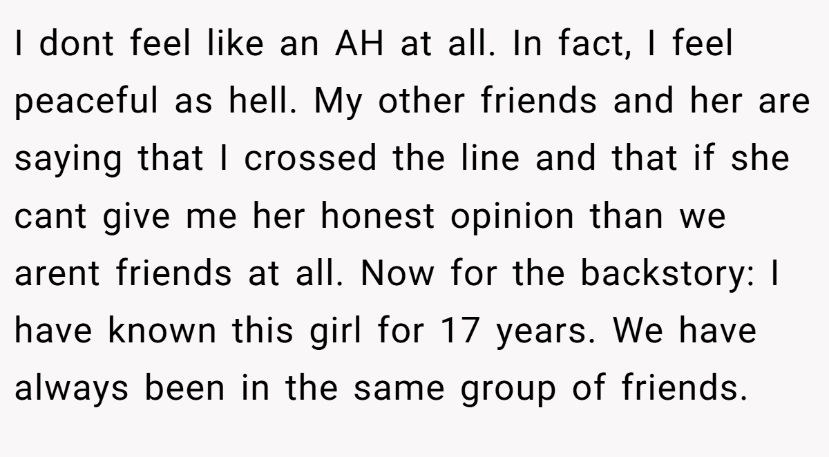 I dont feel like an AH at all. In fact, I feel peaceful as hell. My other friends and her are saying that I crossed the line and that if she cant give me her honest opinion than we arent friends at all. Now for the backstory: I have known this girl for 17 years. We have always been in the same group of friends.