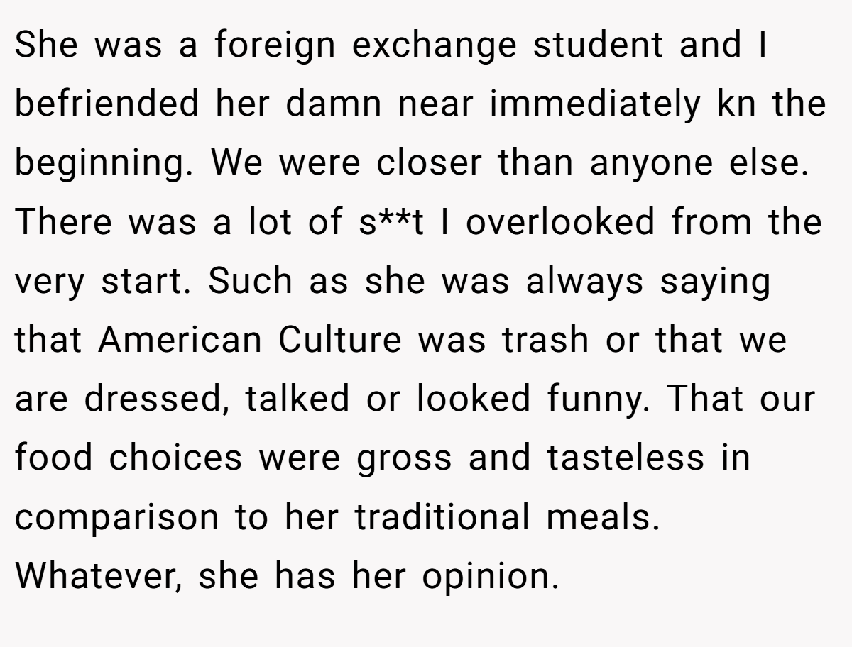 She was a foreign exchange student and I befriended her damn near immediately kn the beginning. We were closer than anyone else. There was a lot of s**t I overlooked from the very start. Such as she was always saying that American Culture was trash or that we are dressed, talked or looked funny. That our food choices were gross and tasteless in comparison to her traditional meals. Whatever, she has her opinion.