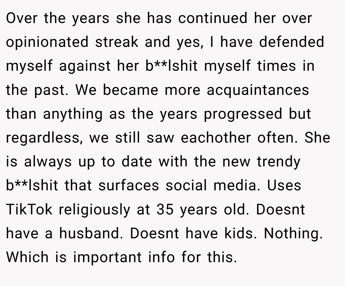 Over the years she has continued her over opinionated streak and yes, I have defended myself against her b**lshit myself times in the past. We became more acquaintances than anything as the years progressed but regardless, we still saw eachother often. She is always up to date with the new trendy b**lshit that surfaces social media. Uses TikTok religiously at 35 years old. Doesnt have a husband. Doesnt have kids. Nothing. Which is important info for this.
