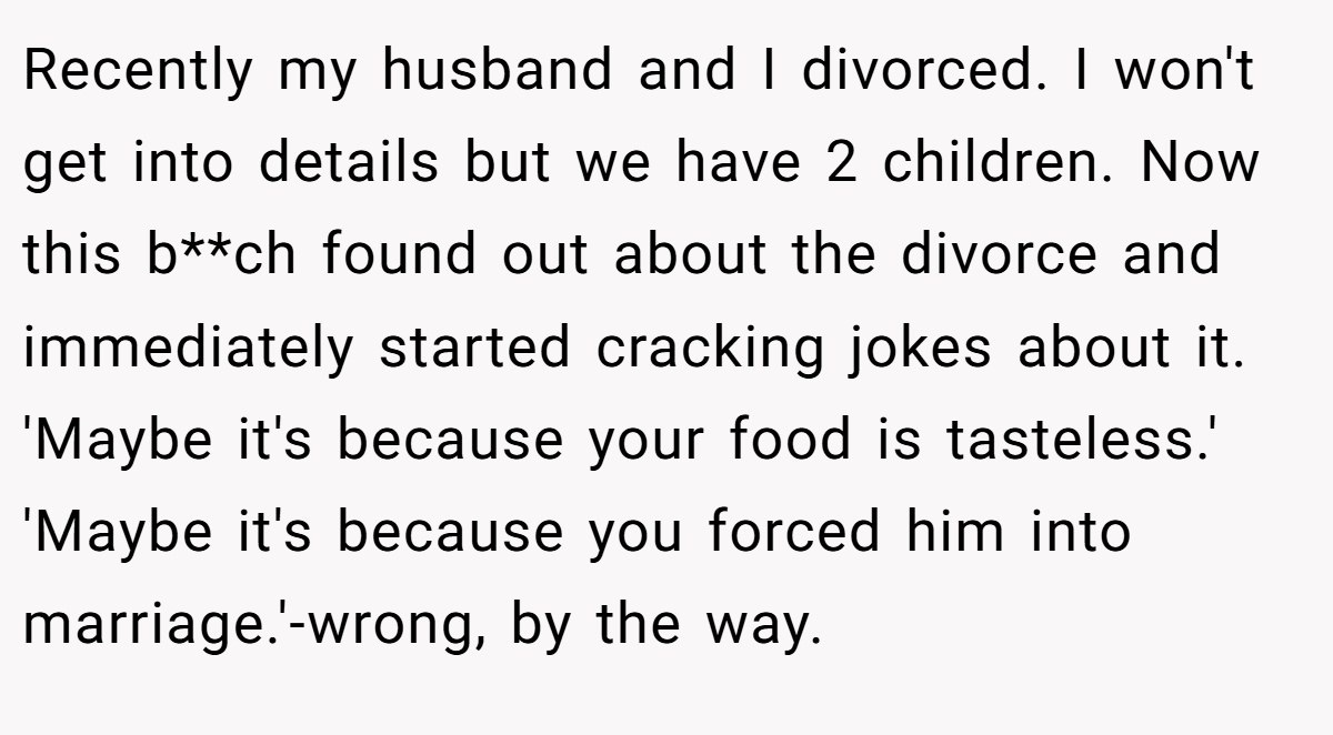 Recently my husband and I divorced. I won't get into details but we have 2 children. Now this b**ch found out about the divorce and immediately started cracking jokes about it. 'Maybe it's because your food is tasteless.' 'Maybe it's because you forced him into marriage.'-wrong, by the way.