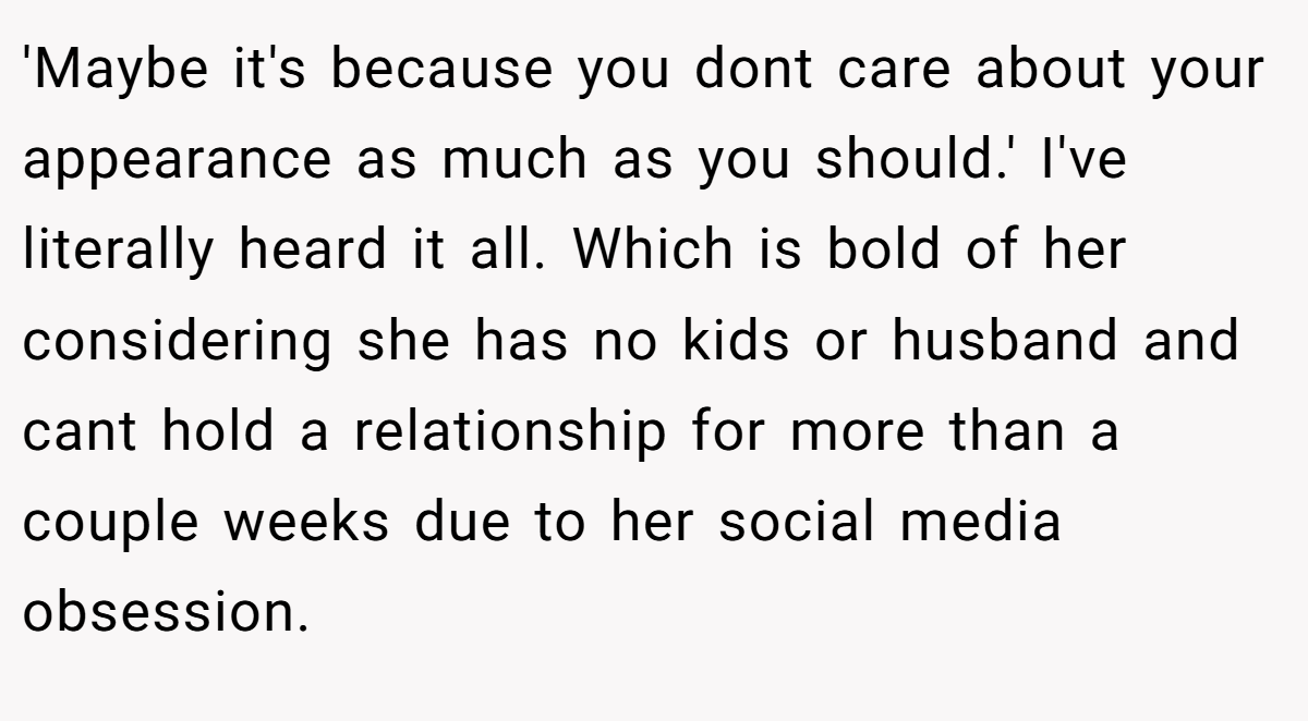 'Maybe it's because you dont care about your appearance as much as you should.' I've literally heard it all. Which is bold of her considering she has no kids or husband and cant hold a relationship for more than a couple weeks due to her social media obsession.