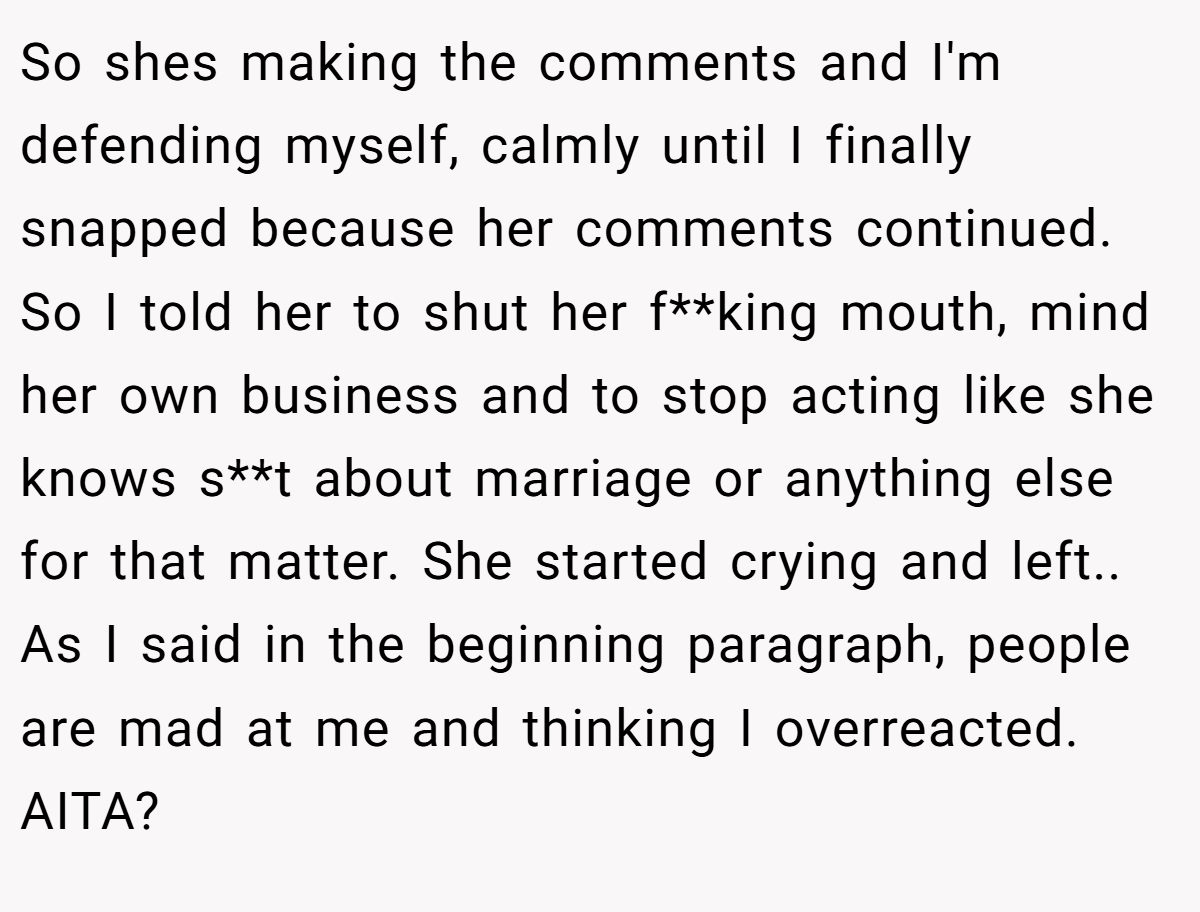 So shes making the comments and I'm defending myself, calmly until I finally snapped because her comments continued. So I told her to shut her f**king mouth, mind her own business and to stop acting like she knows s**t about marriage or anything else for that matter. She started crying and left.. As I said in the beginning paragraph, people are mad at me and thinking I overreacted. AITA?