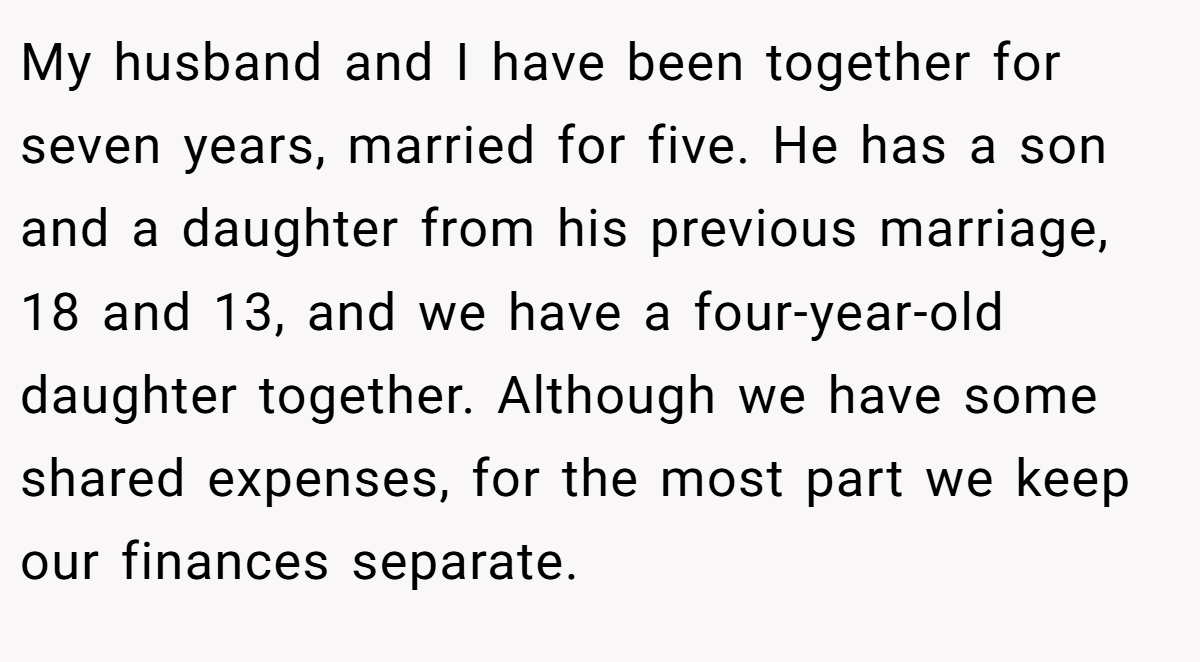 My husband and I have been together for seven years, married for five. He has a son and a daughter from his previous marriage, 18 and 13, and we have a four-year-old daughter together. Although we have some shared expenses, for the most part we keep our finances separate.