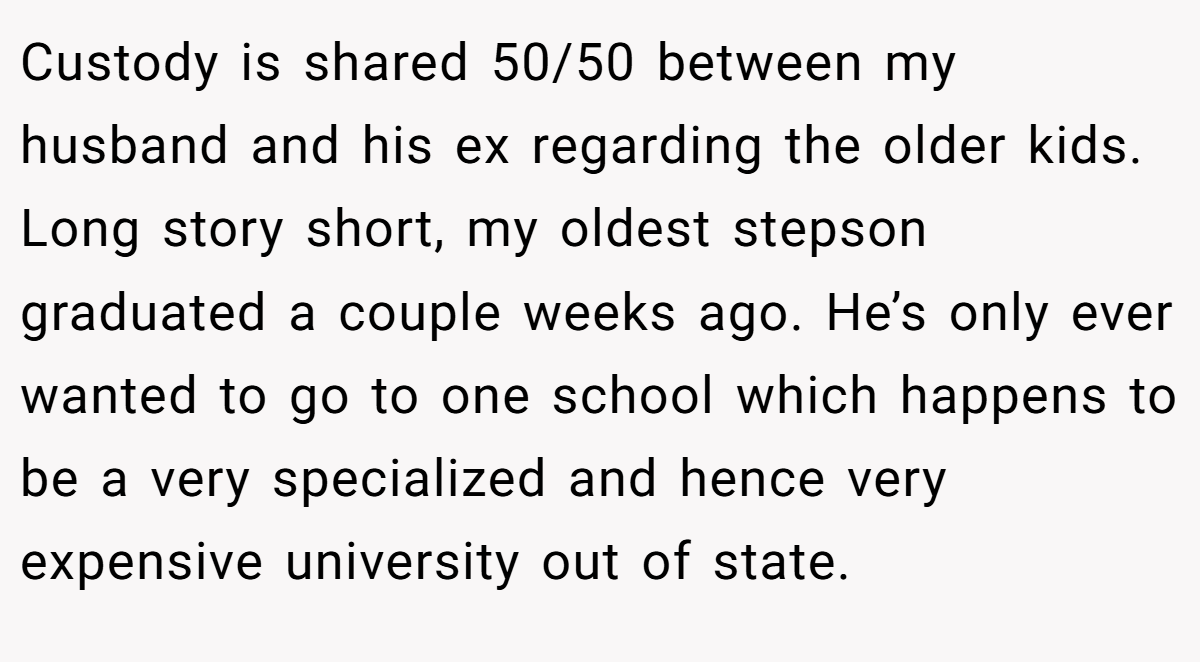 Custody is shared 50/50 between my husband and his ex regarding the older kids. Long story short, my oldest stepson graduated a couple weeks ago. He’s only ever wanted to go to one school which happens to be a very specialized and hence very expensive university out of state.