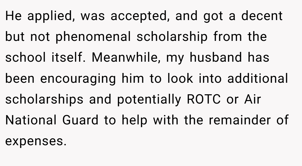 He applied, was accepted, and got a decent but not phenomenal scholarship from the school itself. Meanwhile, my husband has been encouraging him to look into additional scholarships and potentially ROTC or Air National Guard to help with the remainder of expenses.