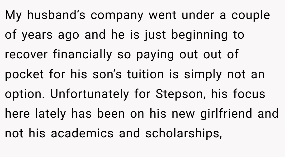 My husband’s company went under a couple of years ago and he is just beginning to recover financially so paying out out of pocket for his son’s tuition is simply not an option. Unfortunately for Stepson, his focus here lately has been on his new girlfriend and not his academics and scholarships,
