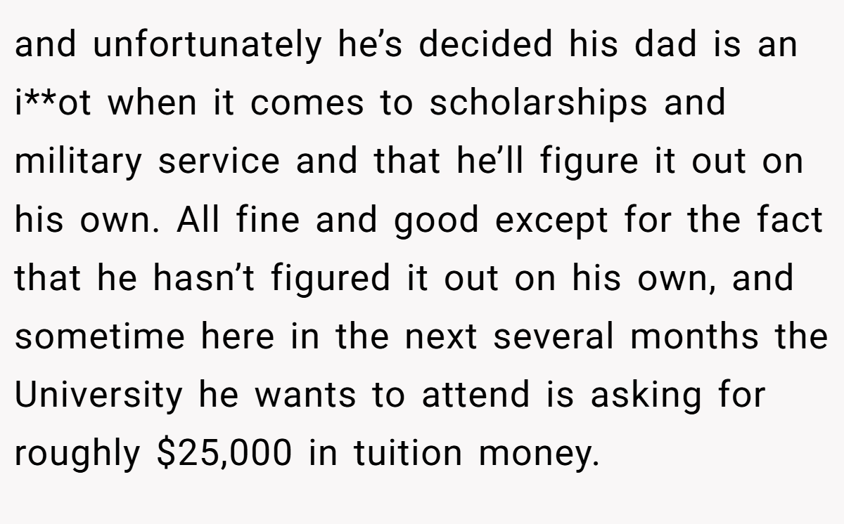 and unfortunately he’s decided his dad is an i**ot when it comes to scholarships and military service and that he’ll figure it out on his own. All fine and good except for the fact that he hasn’t figured it out on his own, and sometime here in the next several months the University he wants to attend is asking for roughly $25,000 in tuition money.