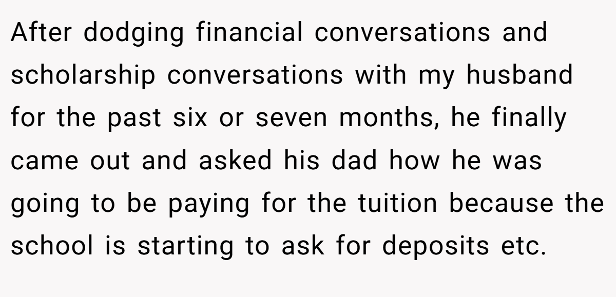 After dodging financial conversations and scholarship conversations with my husband for the past six or seven months, he finally came out and asked his dad how he was going to be paying for the tuition because the school is starting to ask for deposits etc.