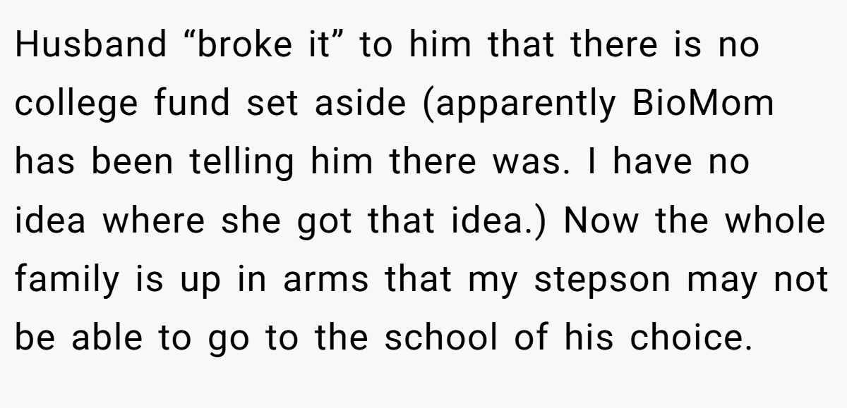 Husband “broke it” to him that there is no college fund set aside (apparently BioMom has been telling him there was. I have no idea where she got that idea.) Now the whole family is up in arms that my stepson may not be able to go to the school of his choice.