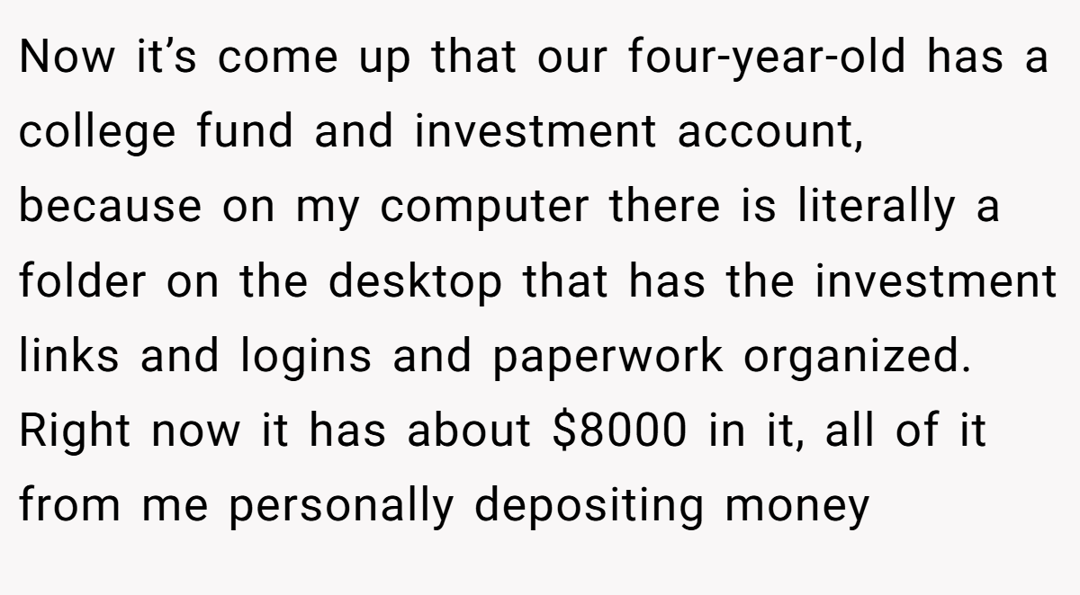 Now it’s come up that our four-year-old has a college fund and investment account, because on my computer there is literally a folder on the desktop that has the investment links and logins and paperwork organized. Right now it has about $8000 in it, all of it from me personally depositing money