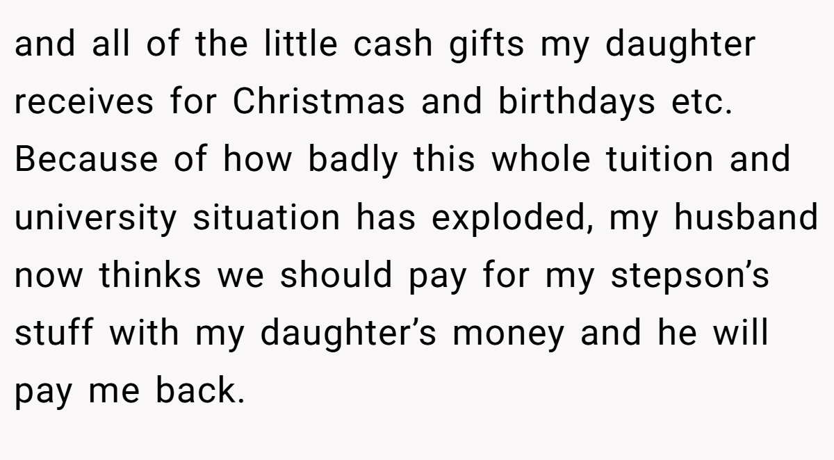 and all of the little cash gifts my daughter receives for Christmas and birthdays etc. Because of how badly this whole tuition and university situation has exploded, my husband now thinks we should pay for my stepson’s stuff with my daughter’s money and he will pay me back.