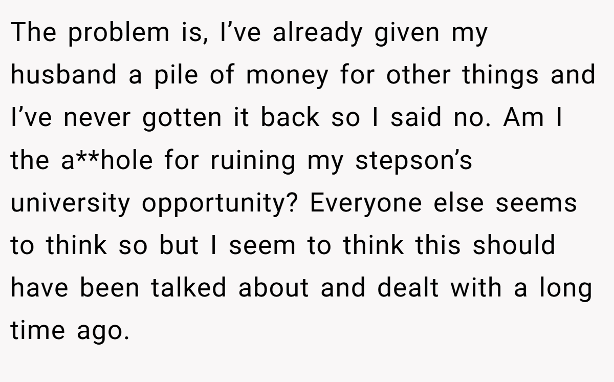 The problem is, I’ve already given my husband a pile of money for other things and I’ve never gotten it back so I said no. Am I the a**hole for ruining my stepson’s university opportunity? Everyone else seems to think so but I seem to think this should have been talked about and dealt with a long time ago.