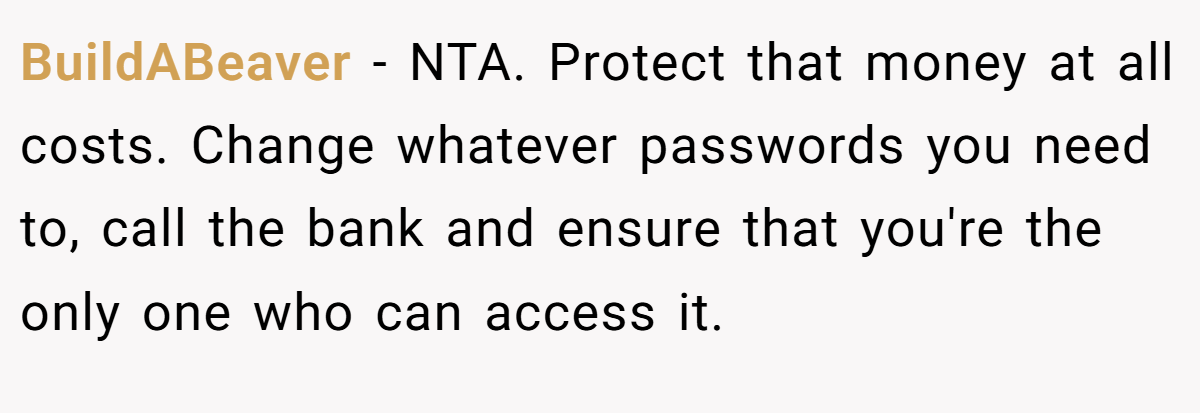 BuildABeaver - NTA. Protect that money at all costs. Change whatever passwords you need to, call the bank and ensure that you're the only one who can access it.