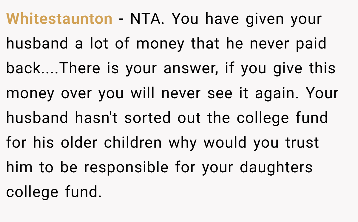 Whitestaunton - NTA. You have given your husband a lot of money that he never paid back....There is your answer, if you give this money over you will never see it again. Your husband hasn't sorted out the college fund for his older children why would you trust him to be responsible for your daughters college fund.