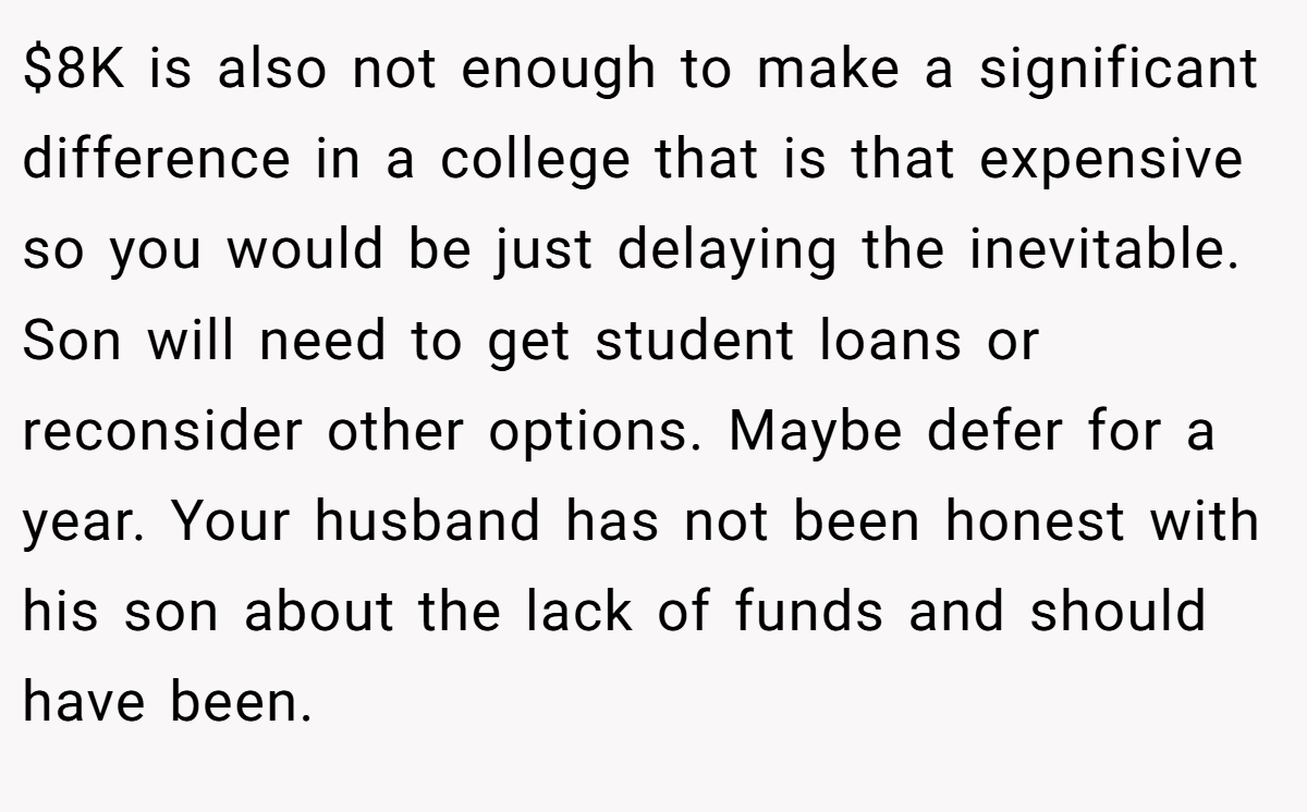 $8K is also not enough to make a significant difference in a college that is that expensive so you would be just delaying the inevitable. Son will need to get student loans or reconsider other options. Maybe defer for a year. Your husband has not been honest with his son about the lack of funds and should have been.