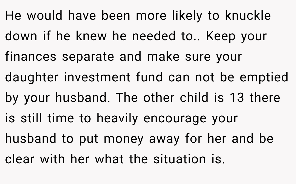 He would have been more likely to knuckle down if he knew he needed to.. Keep your finances separate and make sure your daughter investment fund can not be emptied by your husband. The other child is 13 there is still time to heavily encourage your husband to put money away for her and be clear with her what the situation is.