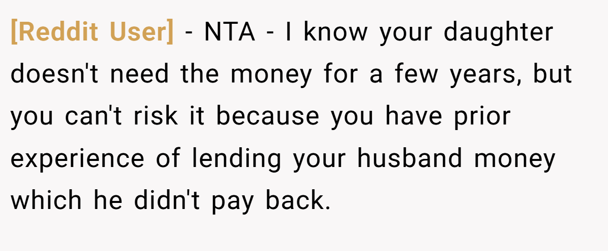 [Reddit User] - NTA - I know your daughter doesn't need the money for a few years, but you can't risk it because you have prior experience of lending your husband money which he didn't pay back.