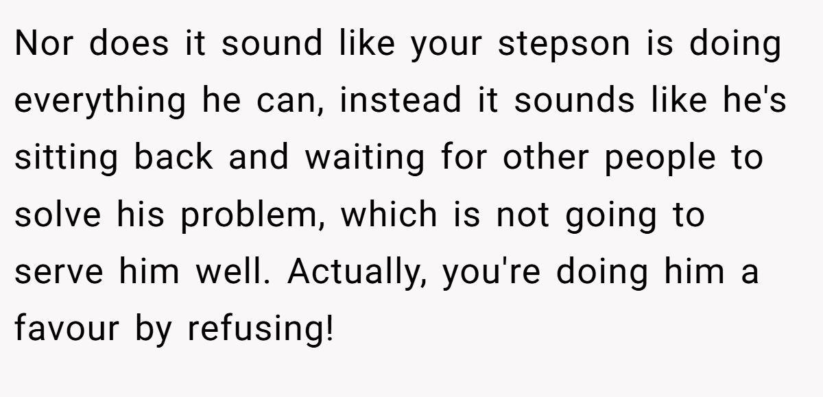 Nor does it sound like your stepson is doing everything he can, instead it sounds like he's sitting back and waiting for other people to solve his problem, which is not going to serve him well. Actually, you're doing him a favour by refusing!