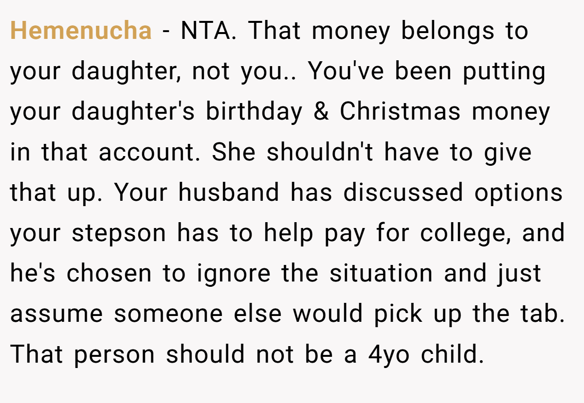 Hemenucha - NTA. That money belongs to your daughter, not you.. You've been putting your daughter's birthday & Christmas money in that account. She shouldn't have to give that up. Your husband has discussed options your stepson has to help pay for college, and he's chosen to ignore the situation and just assume someone else would pick up the tab. That person should not be a 4yo child.