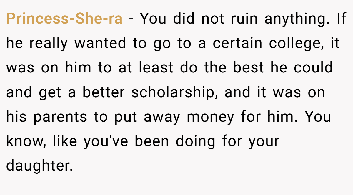 Princess-She-ra - You did not ruin anything. If he really wanted to go to a certain college, it was on him to at least do the best he could and get a better scholarship, and it was on his parents to put away money for him. You know, like you've been doing for your daughter.