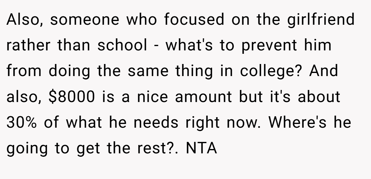 Also, someone who focused on the girlfriend rather than school - what's to prevent him from doing the same thing in college? And also, $8000 is a nice amount but it's about 30% of what he needs right now. Where's he going to get the rest?. NTA