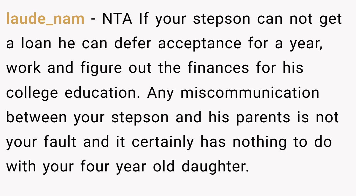 laude_nam - NTA If your stepson can not get a loan he can defer acceptance for a year, work and figure out the finances for his college education. Any miscommunication between your stepson and his parents is not your fault and it certainly has nothing to do with your four year old daughter.