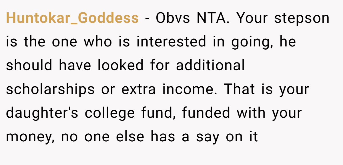 Huntokar_Goddess - Obvs NTA. Your stepson is the one who is interested in going, he should have looked for additional scholarships or extra income. That is your daughter's college fund, funded with your money, no one else has a say on it