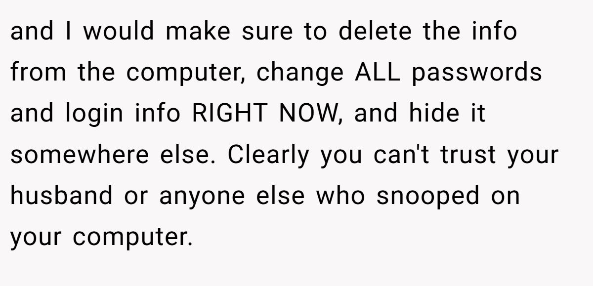 and I would make sure to delete the info from the computer, change ALL passwords and login info RIGHT NOW, and hide it somewhere else. Clearly you can't trust your husband or anyone else who snooped on your computer.