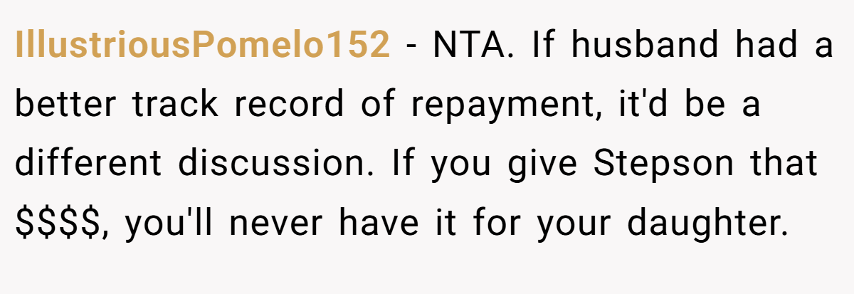 IllustriousPomelo152 - NTA. If husband had a better track record of repayment, it'd be a different discussion. If you give Stepson that $$$$, you'll never have it for your daughter.