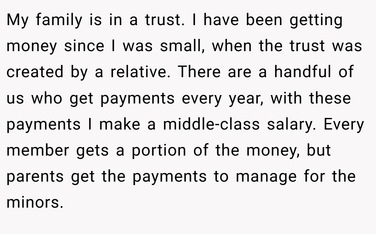 My family is in a trust. I have been getting money since I was small, when the trust was created by a relative. There are a handful of us who get payments every year, with these payments I make a middle-class salary. Every member gets a portion of the money, but parents get the payments to manage for the minors.