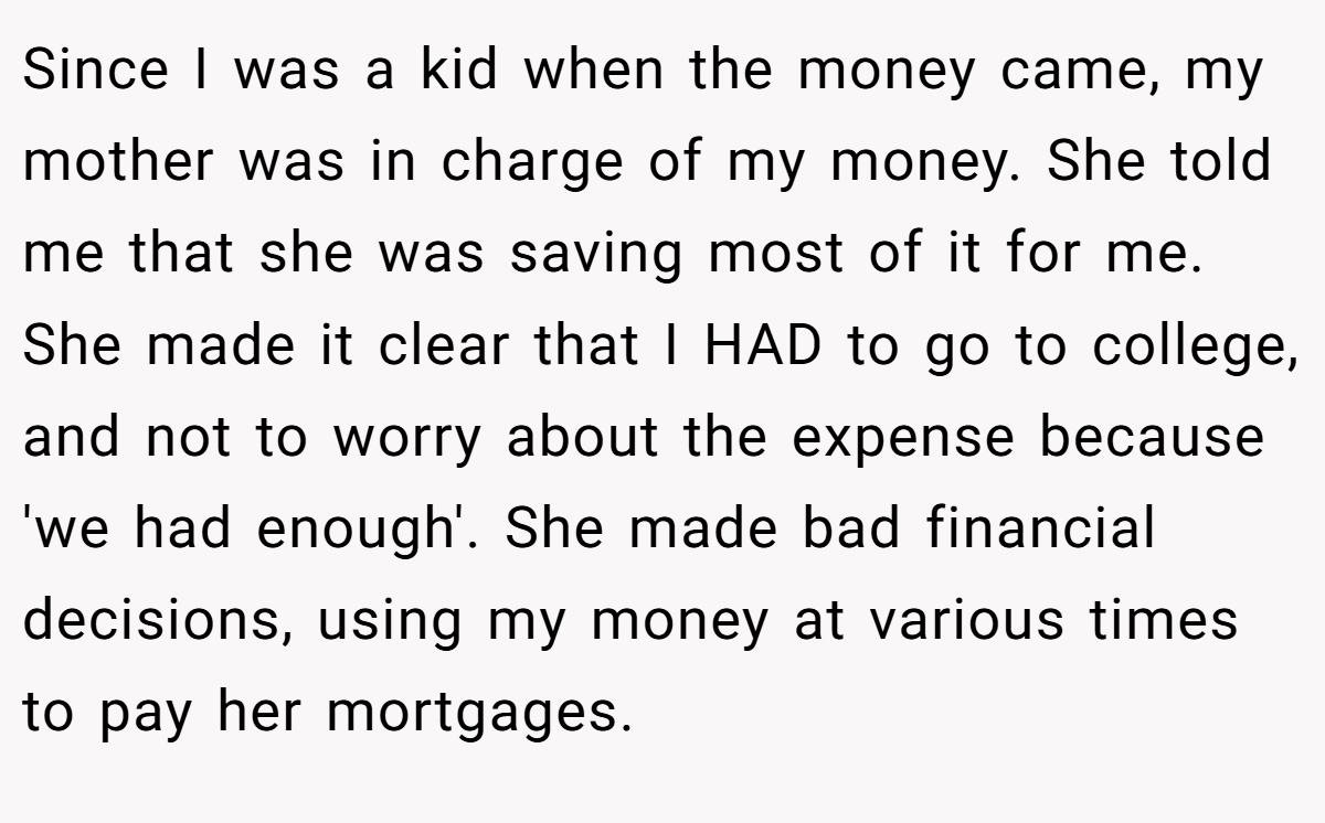 Since I was a kid when the money came, my mother was in charge of my money. She told me that she was saving most of it for me. She made it clear that I HAD to go to college, and not to worry about the expense because 'we had enough'. She made bad financial decisions, using my money at various times to pay her mortgages.